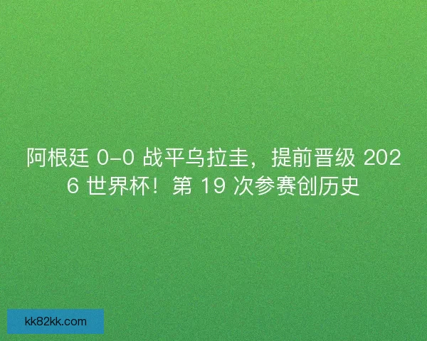 阿根廷 0-0 战平乌拉圭，提前晋级 2026 世界杯！第 19 次参赛创历史