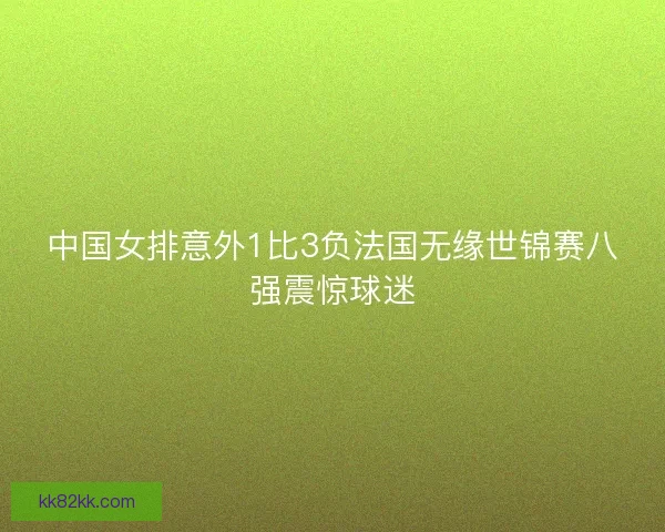 中国女排意外1比3负法国无缘世锦赛八强震惊球迷