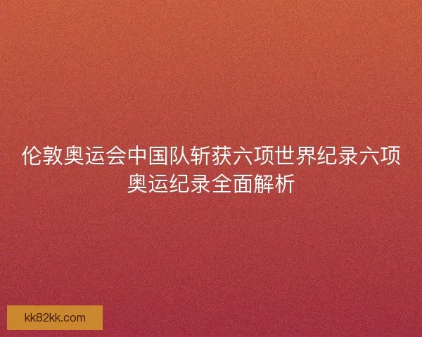伦敦奥运会中国队斩获六项世界纪录六项奥运纪录全面解析