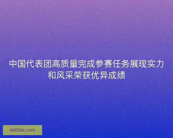 中国代表团高质量完成参赛任务展现实力和风采荣获优异成绩