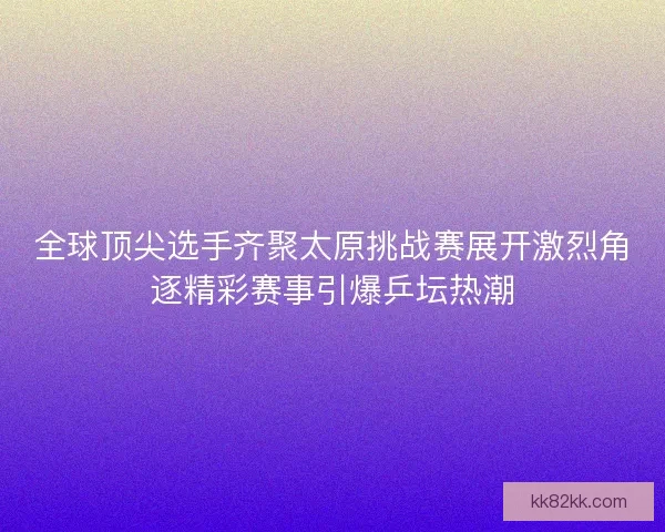 全球顶尖选手齐聚太原挑战赛展开激烈角逐精彩赛事引爆乒坛热潮