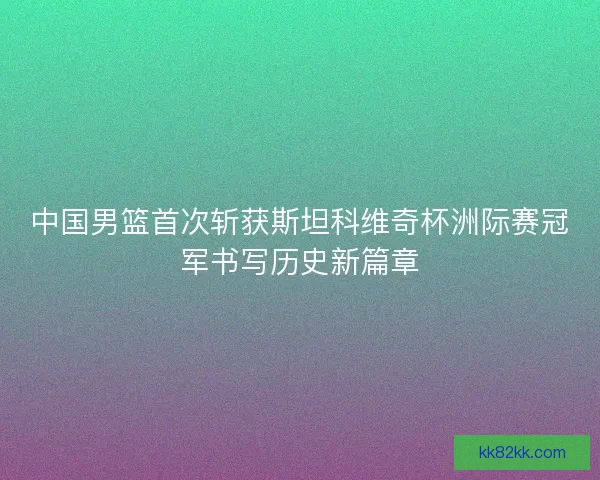 中国男篮首次斩获斯坦科维奇杯洲际赛冠军书写历史新篇章