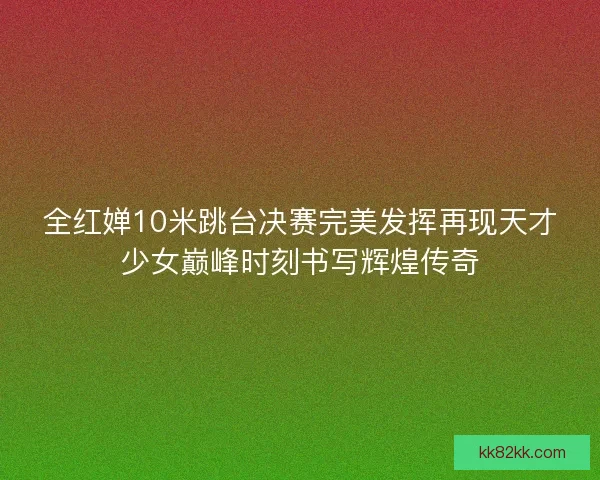全红婵10米跳台决赛完美发挥再现天才少女巅峰时刻书写辉煌传奇