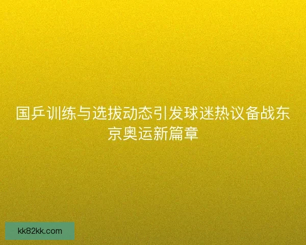 国乒训练与选拔动态引发球迷热议备战东京奥运新篇章