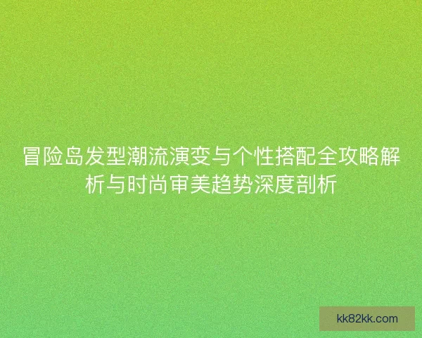 冒险岛发型潮流演变与个性搭配全攻略解析与时尚审美趋势深度剖析