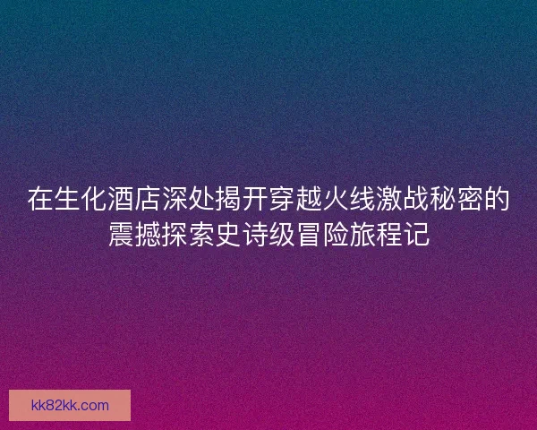 在生化酒店深处揭开穿越火线激战秘密的震撼探索史诗级冒险旅程记