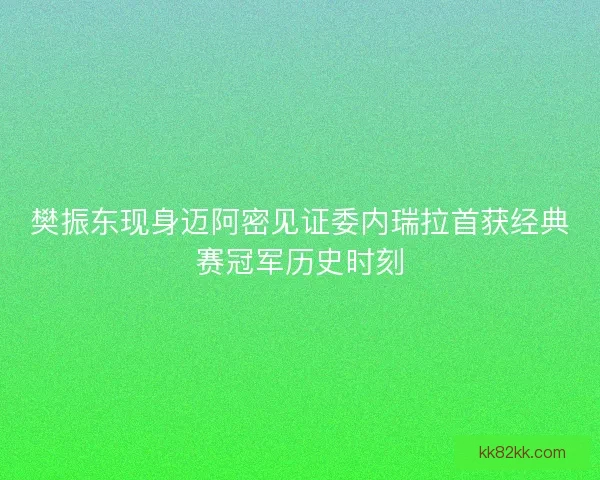 樊振东现身迈阿密见证委内瑞拉首获经典赛冠军历史时刻