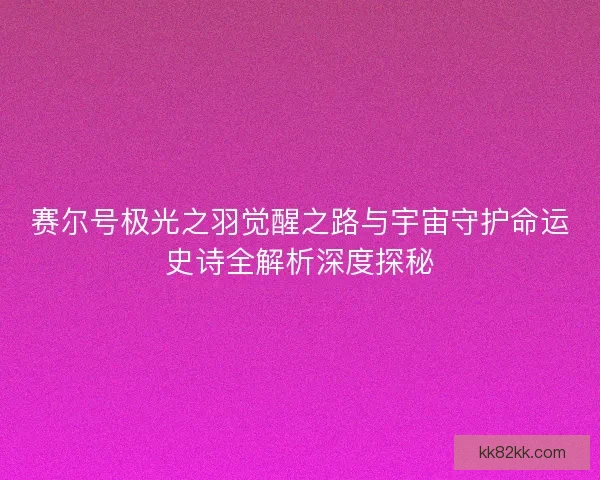 赛尔号极光之羽觉醒之路与宇宙守护命运史诗全解析深度探秘